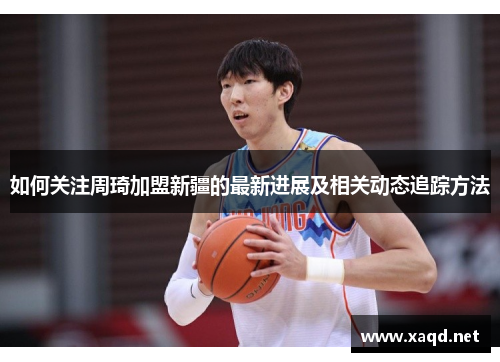 如何关注周琦加盟新疆的最新进展及相关动态追踪方法